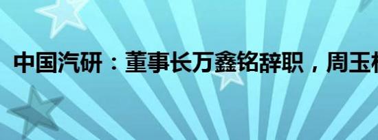 中国汽研：董事长万鑫铭辞职，周玉林接任