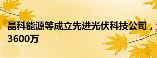 晶科能源等成立先进光伏科技公司，注册资本3600万