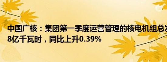 中国广核：集团第一季度运营管理的核电机组总发电量550.8亿千瓦时，同比上升0.39%