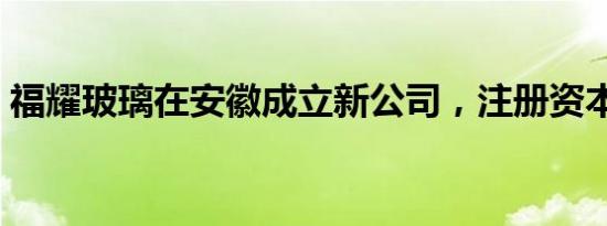 福耀玻璃在安徽成立新公司，注册资本5亿元