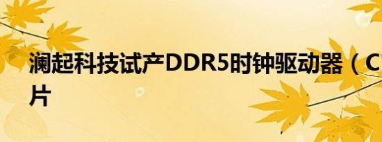 澜起科技试产DDR5时钟驱动器（CKD）芯片