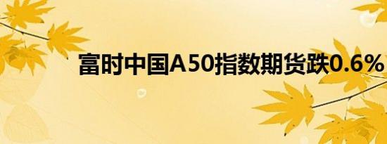 富时中国A50指数期货跌0.6%