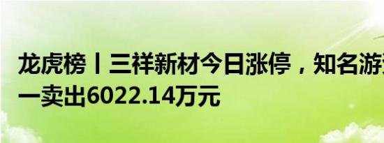 龙虎榜丨三祥新材今日涨停，知名游资作手新一卖出6022.14万元