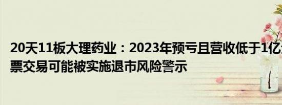 20天11板大理药业：2023年预亏且营收低于1亿元，公司股票交易可能被实施退市风险警示