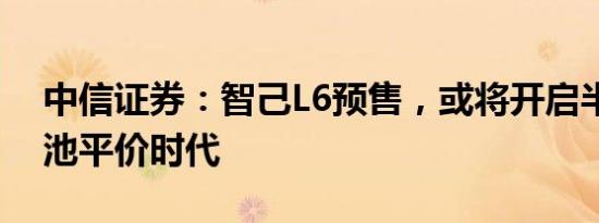 中信证券：智己L6预售，或将开启半固态电池平价时代