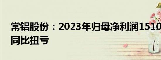 常铝股份：2023年归母净利润1510.7万元，同比扭亏