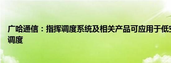 广哈通信：指挥调度系统及相关产品可应用于低空通航指挥调度