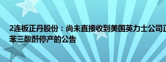 2连板正丹股份：尚未直接收到美国英力士公司正式宣布偏苯三酸酐停产的公告