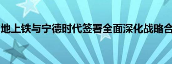 地上铁与宁德时代签署全面深化战略合作协议