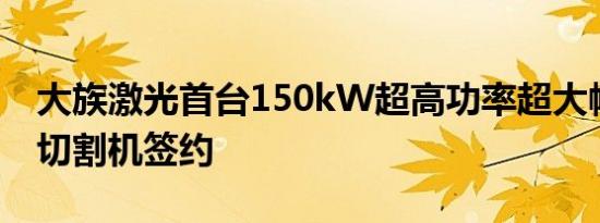 大族激光首台150kW超高功率超大幅面激光切割机签约