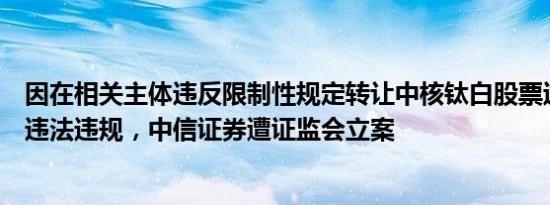 因在相关主体违反限制性规定转让中核钛白股票过程中涉嫌违法违规，中信证券遭证监会立案