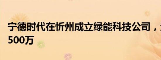 宁德时代在忻州成立绿能科技公司，注册资本500万