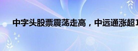 中字头股票震荡走高，中远通涨超15%