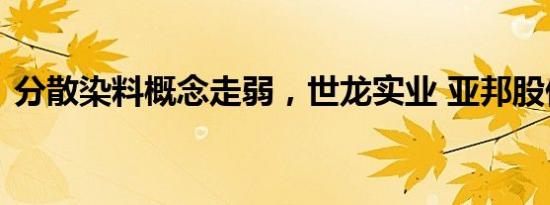 分散染料概念走弱，世龙实业 亚邦股份跌停