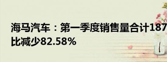 海马汽车：第一季度销售量合计1871辆，同比减少82.58%