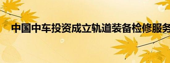 中国中车投资成立轨道装备检修服务公司