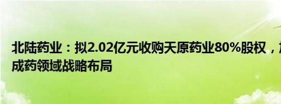 北陆药业：拟2.02亿元收购天原药业80%股权，加快实现中成药领域战略布局