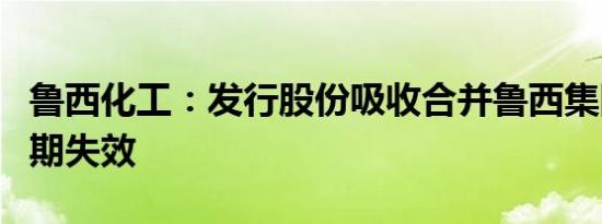 鲁西化工：发行股份吸收合并鲁西集团批文到期失效