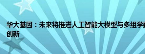 华大基因：未来将推进人工智能大模型与多组学数据的融合创新