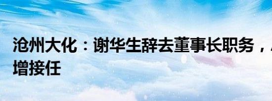 沧州大化：谢华生辞去董事长职务，总经理刘增接任