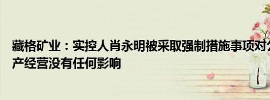 藏格矿业：实控人肖永明被采取强制措施事项对公司日常生产经营没有任何影响