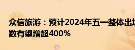 众信旅游：预计2024年五一整体出境旅游人数有望增超400%