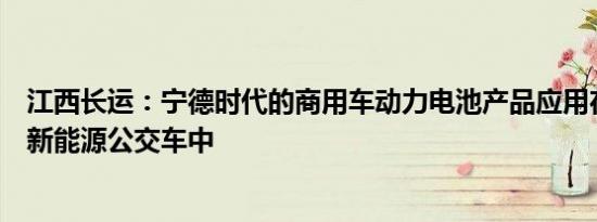 江西长运：宁德时代的商用车动力电池产品应用在公司部分新能源公交车中