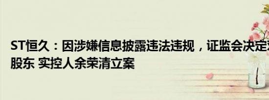 ST恒久：因涉嫌信息披露违法违规，证监会决定对公司控股股东 实控人余荣清立案