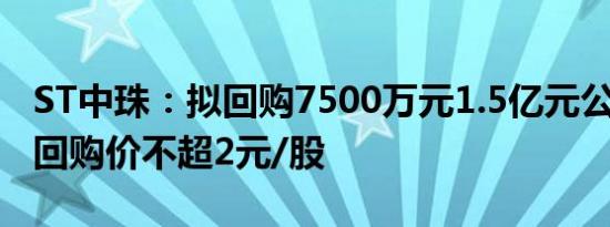 ST中珠：拟回购7500万元1.5亿元公司股份，回购价不超2元/股