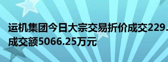 运机集团今日大宗交易折价成交229.24万股，成交额5066.25万元