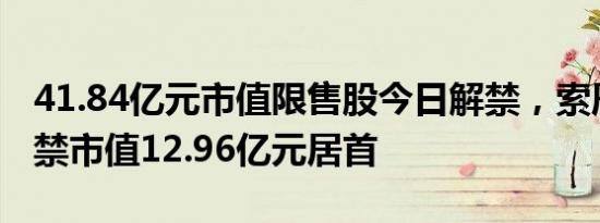 41.84亿元市值限售股今日解禁，索辰科技解禁市值12.96亿元居首