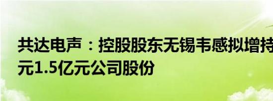 共达电声：控股股东无锡韦感拟增持8000万元1.5亿元公司股份