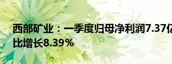 西部矿业：一季度归母净利润7.37亿元，同比增长8.39%