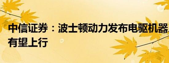 中信证券：波士顿动力发布电驱机器人，板块有望上行