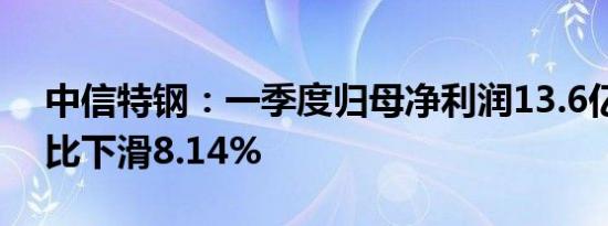 中信特钢：一季度归母净利润13.6亿元，同比下滑8.14%