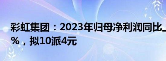 彩虹集团：2023年归母净利润同比上涨9.82%，拟10派4元