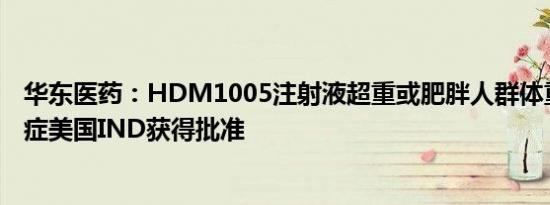 华东医药：HDM1005注射液超重或肥胖人群体重管理适应症美国IND获得批准