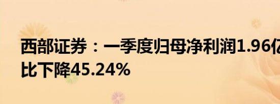 西部证券：一季度归母净利润1.96亿元，同比下降45.24%