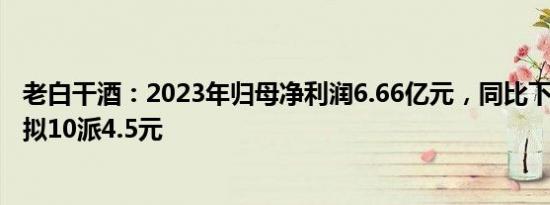 老白干酒：2023年归母净利润6.66亿元，同比下滑5.89%，拟10派4.5元