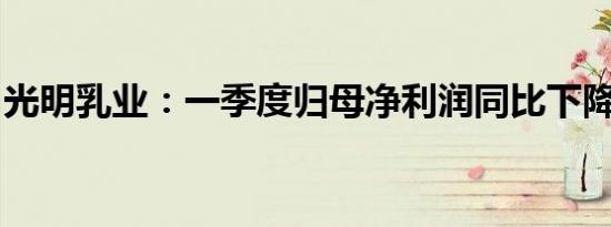 光明乳业：一季度归母净利润同比下降8.07%