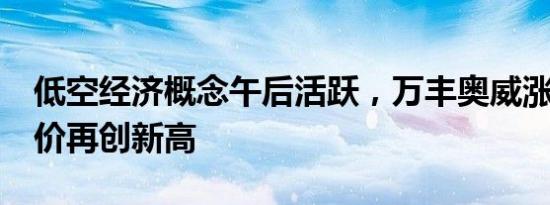 低空经济概念午后活跃，万丰奥威涨超7%股价再创新高