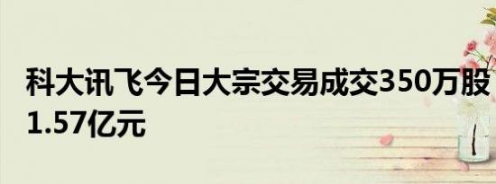 科大讯飞今日大宗交易成交350万股，成交额1.57亿元