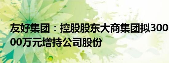 友好集团：控股股东大商集团拟3000万元6000万元增持公司股份