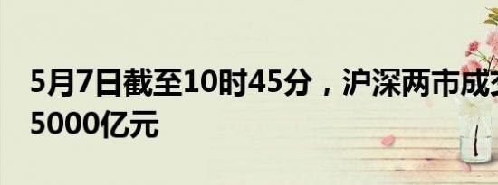 5月7日截至10时45分，沪深两市成交额突破5000亿元