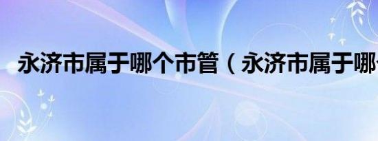 永济市属于哪个市管（永济市属于哪个市）