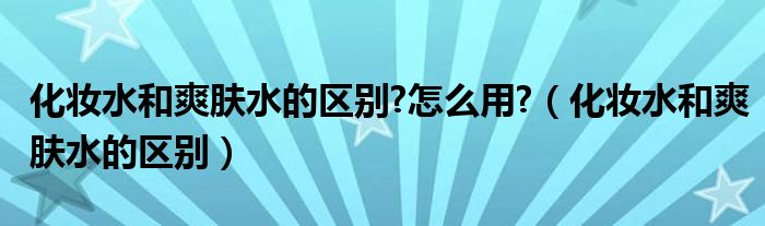 化妆水和爽肤水的区别?怎么用?（化妆水和爽肤水的区别）