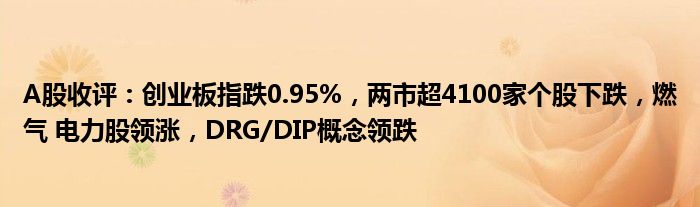 A股收评：创业板指跌0.95%，两市超4100家个股下跌，燃气 电力股领涨，DRG/DIP概念领跌