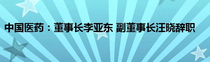 中国医药：董事长李亚东 副董事长汪晓辞职