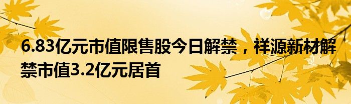 6.83亿元市值限售股今日解禁，祥源新材解禁市值3.2亿元居首