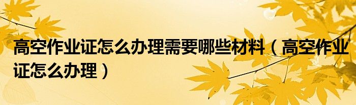 高空作业证怎么办理需要哪些材料（高空作业证怎么办理）